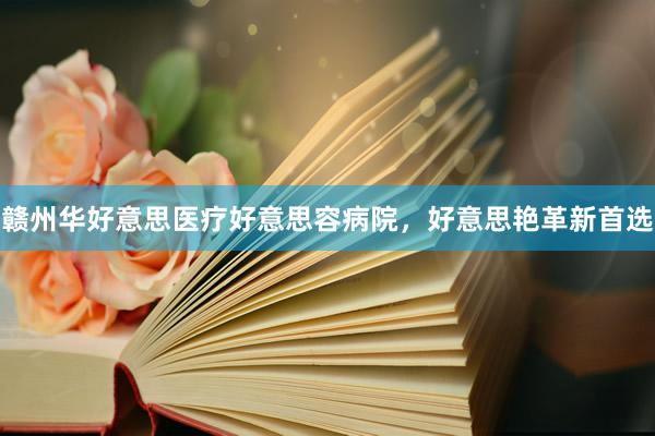 赣州华好意思医疗好意思容病院，好意思艳革新首选
