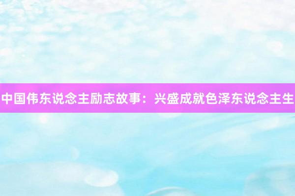 中国伟东说念主励志故事：兴盛成就色泽东说念主生